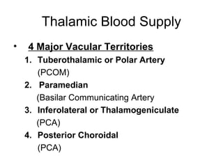 Thalamic Blood Supply
•   4 Major Vacular Territories
    1. Tuberothalamic or Polar Artery
       (PCOM)
    2. Paramedian
       (Basilar Communicating Artery
    3. Inferolateral or Thalamogeniculate
       (PCA)
    4. Posterior Choroidal
       (PCA)
 