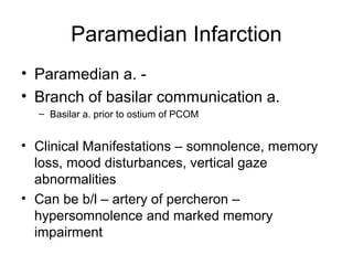 Paramedian Infarction
• Paramedian a. -
• Branch of basilar communication a.
  – Basilar a. prior to ostium of PCOM


• Clinical Manifestations – somnolence, memory
  loss, mood disturbances, vertical gaze
  abnormalities
• Can be b/l – artery of percheron –
  hypersomnolence and marked memory
  impairment
 