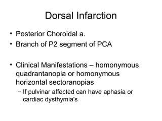 Dorsal Infarction
• Posterior Choroidal a.
• Branch of P2 segment of PCA

• Clinical Manifestations – homonymous
  quadrantanopia or homonymous
  horizontal sectoranopias
  – If pulvinar affected can have aphasia or
    cardiac dysthymia's
 