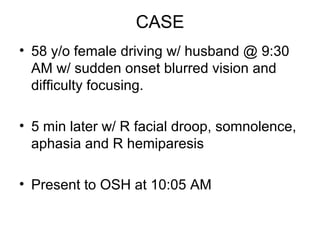 CASE
• 58 y/o female driving w/ husband @ 9:30
  AM w/ sudden onset blurred vision and
  difficulty focusing.

• 5 min later w/ R facial droop, somnolence,
  aphasia and R hemiparesis

• Present to OSH at 10:05 AM
 