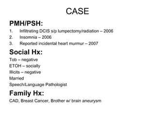 CASE
PMH/PSH:
1.   Infiltrating DCIS s/p lumpectomy/radiation – 2006
2.   Insomnia – 2006
3.   Reported incidental heart murmur – 2007

Social Hx:
Tob – negative
ETOH – socially
Illicits – negative
Married
Speech/Language Pathologist

Family Hx:
CAD, Breast Cancer, Brother w/ brain aneurysm
 