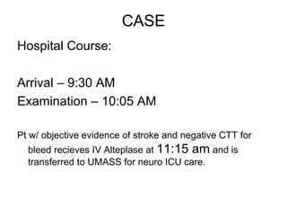 CASE
Hospital Course:

Arrival – 9:30 AM
Examination – 10:05 AM

Pt w/ objective evidence of stroke and negative CTT for
  bleed recieves IV Alteplase at 11:15 am and is
  transferred to UMASS for neuro ICU care.
 
