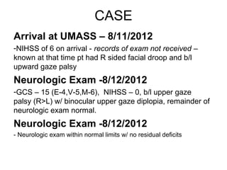 CASE
Arrival at UMASS – 8/11/2012
-NIHSS of 6 on arrival - records of exam not received –
known at that time pt had R sided facial droop and b/l
upward gaze palsy
Neurologic Exam -8/12/2012
-GCS – 15 (E-4,V-5,M-6), NIHSS – 0, b/l upper gaze
palsy (R>L) w/ binocular upper gaze diplopia, remainder of
neurologic exam normal.
Neurologic Exam -8/12/2012
- Neurologic exam within normal limits w/ no residual deficits
 