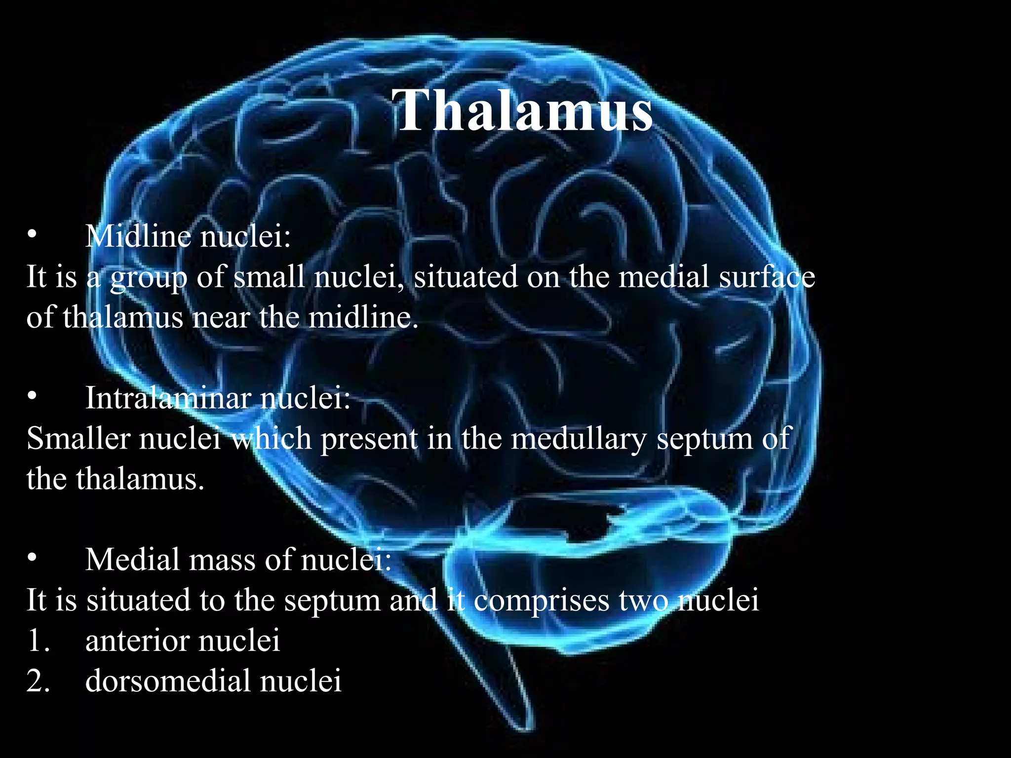 Thalamus
• Midline nuclei:
It is a group of small nuclei, situated on the medial surface
of thalamus near the midline.

• Intralaminar nuclei:
Smaller nuclei which present in the medullary septum of
the thalamus.

• Medial mass of nuclei:
It is situated to the septum and it comprises two nuclei
1. anterior nuclei
2. dorsomedial nuclei
 