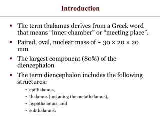 Introduction
 The term thalamus derives from a Greek word
that means “inner chamber” or “meeting place”.
 Paired, oval, nuclear mass of ~ 30 × 20 × 20
mm
 The largest component (80%) of the
diencephalon
 The term diencephalon includes the following
structures:
• epithalamus,
• thalamus (including the metathalamus),
• hypothalamus, and
• subthalamus.
 