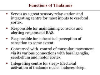 Functions of Thalamus
 Serves as a great sensory relay station and
integrating centre for most inputs to cerebral
cortex.
 Responsible for maintaining conscios and
alerting response of RAS.
 Responsible for subcortical perception of
sensation to some extent
 Concerned with control of muscular ,movement
via its various connections with basal ganglia,
cerebellum and motor cortex
 Integrating centre for sleep- Electrical
activation of thalamic nuclei induces sleep.
 