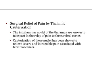  Surgical Relief of Pain by Thalamic
Cauterization
• The intralaminar nuclei of the thalamus are known to
take part in the relay of pain to the cerebral cortex.
• Cauterization of these nuclei has been shown to
relieve severe and intractable pain associated with
terminal cancer.
 