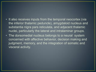 • It also receives inputs from the temporal neocortex (via
the inferior thalamic peduncle), amygdaloid nucleus and
substantia nigra pars reticulata, and adjacent thalamic
nuclei, particularly the lateral and intralaminar groups.
• The dorsomedial nucleus belongs to a neural system
concerned with affective behavior, decision making and
judgment, memory, and the integration of somatic and
visceral activity.
 
