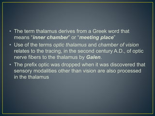 • The term thalamus derives from a Greek word that
means “inner chamber” or “meeting place”
• Use of the terms optic thalamus and chamber of vision
relates to the tracing, in the second century A.D., of optic
nerve fibers to the thalamus by Galen.
• The prefix optic was dropped when it was discovered that
sensory modalities other than vision are also processed
in the thalamus
 