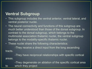 Ventral Subgroup
• This subgroup includes the ventral anterior, ventral lateral, and
ventral posterior nuclei.
• The neural connectivity and functions of this subgroup are
much better understood than those of the dorsal subgroup. In
contrast to the dorsal subgroup, which belongs to the
multimodal association thalamic nuclei, the ventral subgroup
belongs to the modality-specific thalamic nuclei.
• These nuclei share the following characteristics:
-They receive a direct input from the long ascending
tracts.
-They have reciprocal relationships with specific cortical
areas.
-They degenerate on ablation of the specific cortical area
to which they project
 