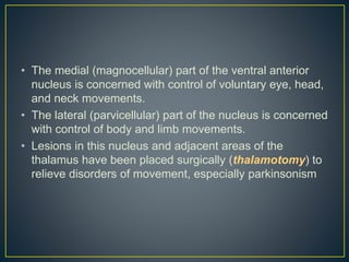 • The medial (magnocellular) part of the ventral anterior
nucleus is concerned with control of voluntary eye, head,
and neck movements.
• The lateral (parvicellular) part of the nucleus is concerned
with control of body and limb movements.
• Lesions in this nucleus and adjacent areas of the
thalamus have been placed surgically (thalamotomy) to
relieve disorders of movement, especially parkinsonism
 