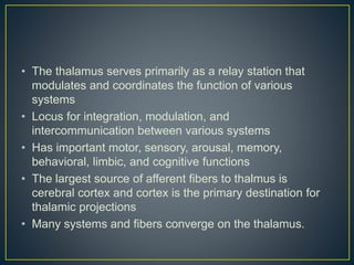 • The thalamus serves primarily as a relay station that
modulates and coordinates the function of various
systems
• Locus for integration, modulation, and
intercommunication between various systems
• Has important motor, sensory, arousal, memory,
behavioral, limbic, and cognitive functions
• The largest source of afferent fibers to thalmus is
cerebral cortex and cortex is the primary destination for
thalamic projections
• Many systems and fibers converge on the thalamus.
 