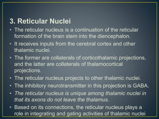 3. Reticular Nuclei
• The reticular nucleus is a continuation of the reticular
formation of the brain stem into the diencephalon.
• It receives inputs from the cerebral cortex and other
thalamic nuclei.
• The former are collaterals of corticothalamic projections,
and the latter are collaterals of thalamocortical
projections.
• The reticular nucleus projects to other thalamic nuclei.
• The inhibitory neurotransmitter in this projection is GABA.
• The reticular nucleus is unique among thalamic nuclei in
that its axons do not leave the thalamus.
• Based on its connections, the reticular nucleus plays a
role in integrating and gating activities of thalamic nuclei
 