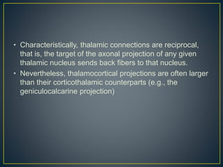 • Characteristically, thalamic connections are reciprocal,
that is, the target of the axonal projection of any given
thalamic nucleus sends back fibers to that nucleus.
• Nevertheless, thalamocortical projections are often larger
than their corticothalamic counterparts (e.g., the
geniculocalcarine projection)
 