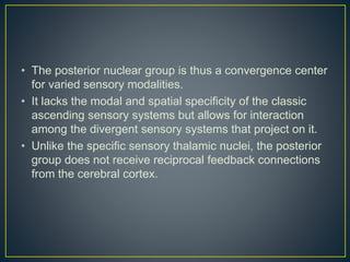 • The posterior nuclear group is thus a convergence center
for varied sensory modalities.
• It lacks the modal and spatial specificity of the classic
ascending sensory systems but allows for interaction
among the divergent sensory systems that project on it.
• Unlike the specific sensory thalamic nuclei, the posterior
group does not receive reciprocal feedback connections
from the cerebral cortex.
 