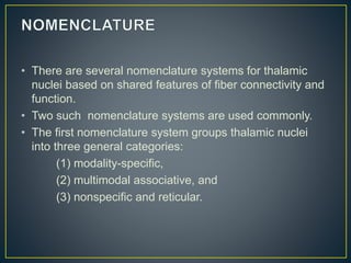 • There are several nomenclature systems for thalamic
nuclei based on shared features of fiber connectivity and
function.
• Two such nomenclature systems are used commonly.
• The first nomenclature system groups thalamic nuclei
into three general categories:
(1) modality-specific,
(2) multimodal associative, and
(3) nonspecific and reticular.
 