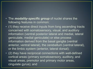 • The modality-specific group of nuclei shares the
following features in common:
• (1) they receive direct inputs from long ascending tracts
concerned with somatosensory, visual, and auditory
information (ventral posterior lateral and medial, lateral
geniculate, medial geniculate) or else process
information derived from the basal ganglia (ventral
anterior, ventral lateral), the cerebellum (ventral lateral),
or the limbic system (anterior, lateral dorsal);
• (2) they have reciprocal connections with well-defined
cortical areas (primary somatosensory, auditory, and
visual areas, premotor and primary motor areas,
cingulate gyrus); and
 