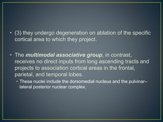 • (3) they undergo degeneration on ablation of the specific
cortical area to which they project.
• The multimodal associative group, in contrast,
receives no direct inputs from long ascending tracts and
projects to association cortical areas in the frontal,
parietal, and temporal lobes.
• These nuclei include the dorsomedial nucleus and the pulvinar–
lateral posterior nuclear complex.
 
