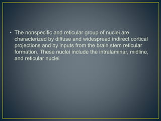 • The nonspecific and reticular group of nuclei are
characterized by diffuse and widespread indirect cortical
projections and by inputs from the brain stem reticular
formation. These nuclei include the intralaminar, midline,
and reticular nuclei
 
