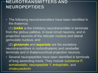 • The following neurotransmitters have been identified in
the thalamus:
(1) GABA is the inhibitory neurotransmitter in terminals
from the globus pallidus, in local circuit neurons, and in
projection neurons of the reticular nucleus and lateral
geniculate nucleus; and
(2) glutamate and aspartate are the excitatory
neurotransmitters in corticothalamic and cerebellar
terminals and in thalamocortical projection neurons.
• Several neuropeptides have been identified in terminals
of long ascending tracts. They include substance P,
somatostatin, neuropeptide Y, enkephalin, and
cholecystokinin
 