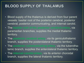 • Blood supply of the thalamus is derived from four parent
vessels: basilar root of the posterior cerebral, posterior
cerebral, posterior communicating, and internal carotid.
• The basilar root of the posterior cerebral artery, via
paramedian branches, supplies the medial thalamic
territory.
• The posterior cerebral artery, via its geniculothalamic
branch, supplies the posterolateral thalamic territory.
• The posterior communicating artery, via the tuberotha-
lamic branch, supplies the anterolateral thalamic territory.
• The internal carotid artery, via its anterior choroidal
branch, supplies the lateral thalamic territory.
 
