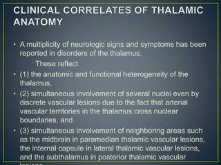 • A multiplicity of neurologic signs and symptoms has been
reported in disorders of the thalamus.
These reflect
• (1) the anatomic and functional heterogeneity of the
thalamus,
• (2) simultaneous involvement of several nuclei even by
discrete vascular lesions due to the fact that arterial
vascular territories in the thalamus cross nuclear
boundaries, and
• (3) simultaneous involvement of neighboring areas such
as the midbrain in paramedian thalamic vascular lesions,
the internal capsule in lateral thalamic vascular lesions,
and the subthalamus in posterior thalamic vascular
 