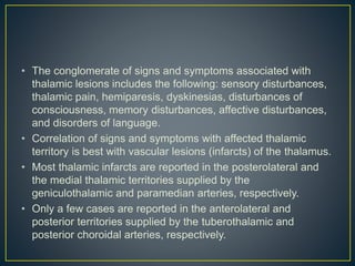 • The conglomerate of signs and symptoms associated with
thalamic lesions includes the following: sensory disturbances,
thalamic pain, hemiparesis, dyskinesias, disturbances of
consciousness, memory disturbances, affective disturbances,
and disorders of language.
• Correlation of signs and symptoms with affected thalamic
territory is best with vascular lesions (infarcts) of the thalamus.
• Most thalamic infarcts are reported in the posterolateral and
the medial thalamic territories supplied by the
geniculothalamic and paramedian arteries, respectively.
• Only a few cases are reported in the anterolateral and
posterior territories supplied by the tuberothalamic and
posterior choroidal arteries, respectively.
 
