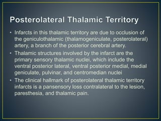 • Infarcts in this thalamic territory are due to occlusion of
the geniculothalamic (thalamogeniculate, posterolateral)
artery, a branch of the posterior cerebral artery.
• Thalamic structures involved by the infarct are the
primary sensory thalamic nuclei, which include the
ventral posterior lateral, ventral posterior medial, medial
geniculate, pulvinar, and centromedian nuclei
• The clinical hallmark of posterolateral thalamic territory
infarcts is a pansensory loss contralateral to the lesion,
paresthesia, and thalamic pain.
 