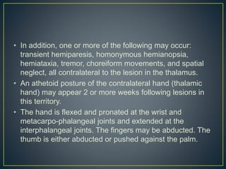 • In addition, one or more of the following may occur:
transient hemiparesis, homonymous hemianopsia,
hemiataxia, tremor, choreiform movements, and spatial
neglect, all contralateral to the lesion in the thalamus.
• An athetoid posture of the contralateral hand (thalamic
hand) may appear 2 or more weeks following lesions in
this territory.
• The hand is flexed and pronated at the wrist and
metacarpo-phalangeal joints and extended at the
interphalangeal joints. The fingers may be abducted. The
thumb is either abducted or pushed against the palm.
 