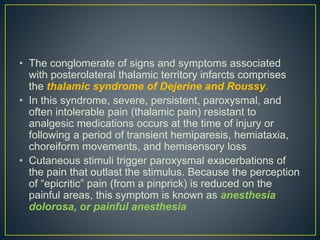 • The conglomerate of signs and symptoms associated
with posterolateral thalamic territory infarcts comprises
the thalamic syndrome of Dejerine and Roussy.
• In this syndrome, severe, persistent, paroxysmal, and
often intolerable pain (thalamic pain) resistant to
analgesic medications occurs at the time of injury or
following a period of transient hemiparesis, hemiataxia,
choreiform movements, and hemisensory loss
• Cutaneous stimuli trigger paroxysmal exacerbations of
the pain that outlast the stimulus. Because the perception
of “epicritic” pain (from a pinprick) is reduced on the
painful areas, this symptom is known as anesthesia
dolorosa, or painful anesthesia
 