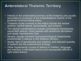 • Infarcts in the anterolateral territory of the thalamus are usually
secondary to occlusion of the tuberothalamic branch of the
posterior communicating artery.
• Thalamic nuclei involved in the infarct include the ventral
anterior, ventral lateral, dorsomedial, and anterior.
• The clinical manifestations include contralateral hemiparesis,
visual field defects, facial paresis with emotional stimulation,
and rarely, hemisensory loss
• Severe, usually transient neuropsychological impairments
predominate in lesions in this thalamic territory.
• Abulia, lack of spontaneity and initiative, and reduced quantity
of speech are the predominant findings.
• Other impairments consist of defects in intellect, language,
and memory in left-sided lesions and visuospatial deficits in
right-sided lesions
 