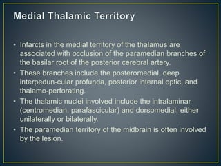• Infarcts in the medial territory of the thalamus are
associated with occlusion of the paramedian branches of
the basilar root of the posterior cerebral artery.
• These branches include the posteromedial, deep
interpedun-cular profunda, posterior internal optic, and
thalamo-perforating.
• The thalamic nuclei involved include the intralaminar
(centromedian, parafascicular) and dorsomedial, either
unilaterally or bilaterally.
• The paramedian territory of the midbrain is often involved
by the lesion.
 