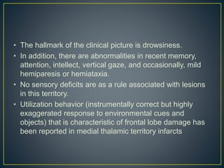 • The hallmark of the clinical picture is drowsiness.
• In addition, there are abnormalities in recent memory,
attention, intellect, vertical gaze, and occasionally, mild
hemiparesis or hemiataxia.
• No sensory deficits are as a rule associated with lesions
in this territory.
• Utilization behavior (instrumentally correct but highly
exaggerated response to environmental cues and
objects) that is characteristic of frontal lobe damage has
been reported in medial thalamic territory infarcts
 
