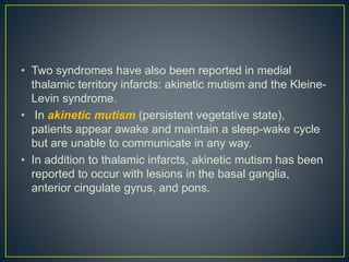 • Two syndromes have also been reported in medial
thalamic territory infarcts: akinetic mutism and the Kleine-
Levin syndrome.
• In akinetic mutism (persistent vegetative state),
patients appear awake and maintain a sleep-wake cycle
but are unable to communicate in any way.
• In addition to thalamic infarcts, akinetic mutism has been
reported to occur with lesions in the basal ganglia,
anterior cingulate gyrus, and pons.
 