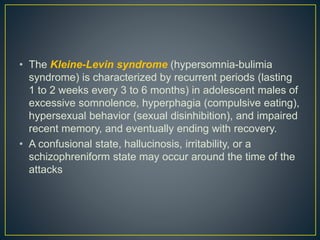 • The Kleine-Levin syndrome (hypersomnia-bulimia
syndrome) is characterized by recurrent periods (lasting
1 to 2 weeks every 3 to 6 months) in adolescent males of
excessive somnolence, hyperphagia (compulsive eating),
hypersexual behavior (sexual disinhibition), and impaired
recent memory, and eventually ending with recovery.
• A confusional state, hallucinosis, irritability, or a
schizophreniform state may occur around the time of the
attacks
 