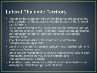 • Infarcts in the lateral territory of the thalamus are associated
with occlusion of the anterior choroidal branch of the internal
carotid artery.
• Structures involved in the lesion include the posterior limb of
the internal capsule, lateral thalamic nuclei (lateral geniculate,
ventral posterior lateral, pulvinar, reticular), and medial
temporal lobe.
• The clinical hallmarks of the infarct are contralateral
hemiparesis and dysarthria.
• Lesions in the lateral thalamic territory may manifest with only
pure motor hemiparesis.
• Other clinical manifestations include hemisensory loss of pain
and touch, occasional visual field defects, and
neuropsychological defects.
• The latter consist of memory defects in left-sided lesions and
visuospatial defects in right-sided lesions
 