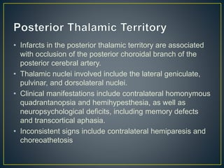• Infarcts in the posterior thalamic territory are associated
with occlusion of the posterior choroidal branch of the
posterior cerebral artery.
• Thalamic nuclei involved include the lateral geniculate,
pulvinar, and dorsolateral nuclei.
• Clinical manifestations include contralateral homonymous
quadrantanopsia and hemihypesthesia, as well as
neuropsychological deficits, including memory defects
and transcortical aphasia.
• Inconsistent signs include contralateral hemiparesis and
choreoathetosis
 