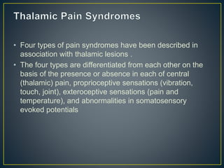 • Four types of pain syndromes have been described in
association with thalamic lesions .
• The four types are differentiated from each other on the
basis of the presence or absence in each of central
(thalamic) pain, proprioceptive sensations (vibration,
touch, joint), exteroceptive sensations (pain and
temperature), and abnormalities in somatosensory
evoked potentials
 