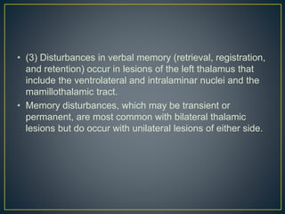 • (3) Disturbances in verbal memory (retrieval, registration,
and retention) occur in lesions of the left thalamus that
include the ventrolateral and intralaminar nuclei and the
mamillothalamic tract.
• Memory disturbances, which may be transient or
permanent, are most common with bilateral thalamic
lesions but do occur with unilateral lesions of either side.
 