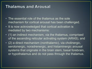 • The essential role of the thalamus as the sole
mechanism for cortical arousal has been challenged.
• It is now acknowledged that cortical activation is
mediated by two mechanisms:
• (1) an indirect mechanism, via the thalamus, comprised
of the ascending reticular activating system (ARAS), and
• (2) a direct mechanism (nonthalamic), via cholinergic,
serotonergic, noradrenergic, and histaminergic arousal
systems that originate in the brain stem, basal forebrain,
or hypothalamus and do not pass through the thalamus.
 