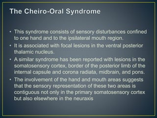 • This syndrome consists of sensory disturbances confined
to one hand and to the ipsilateral mouth region.
• It is associated with focal lesions in the ventral posterior
thalamic nucleus.
• A similar syndrome has been reported with lesions in the
somatosensory cortex, border of the posterior limb of the
internal capsule and corona radiata, midbrain, and pons.
• The involvement of the hand and mouth areas suggests
that the sensory representation of these two areas is
contiguous not only in the primary somatosensory cortex
but also elsewhere in the neuraxis
 