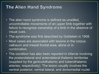 • The alien hand syndrome is defined as unwilled,
uncontrollable movements of an upper limb together with
failure to recognize ownership of a limb in the absence of
visual cues.
• The syndrome was first described by Goldstein in 1908.
• Most cases are associated with lesions in the corpus
callosum and mesial frontal area, alone or in
combination.
• The condition has also been reported in infarcts involving
the posterolateral and anterolateral thalamic territories
(supplied by the geniculothalamic and tuberothalamic
arteries, respectively). The lesion usually involves the
ventral posterior, ventral lateral, and dorsomedial nuclei
 