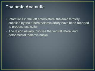 • Infarctions in the left anterolateral thalamic territory
supplied by the tuberothalamic artery have been reported
to produce acalculia.
• The lesion usually involves the ventral lateral and
dorsomedial thalamic nuclei
 