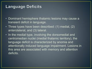 • Dominant hemisphere thalamic lesions may cause a
transient deficit in language.
• Three types have been described: (1) medial, (2)
anterolateral, and (3) lateral.
• In the medial type, involving the dorsomedial and
centromedian nuclei (medial thalamic territory), the
language deficit is characterized by anomia and
attentionally induced language impairment. Lesions in
this area are associated with memory and attention
deficits.
 
