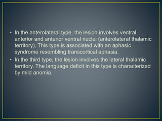 • In the anterolateral type, the lesion involves ventral
anterior and anterior ventral nuclei (anterolateral thalamic
territory). This type is associated with an aphasic
syndrome resembling transcortical aphasia.
• In the third type, the lesion involves the lateral thalamic
territory. The language deficit in this type is characterized
by mild anomia.
 