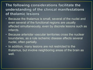 • Because the thalamus is small, several of the nuclei and
even several of the functional regions are usually
affected simultaneously, even by discrete lesions such as
infarcts.
• Because arteriolar vascular territories cross the nuclear
boundaries, as a rule ischemic disease affects several
nuclei, often partially.
• In addition, many lesions are not restricted to the
thalamus, but involve neighboring areas of the brain as
well.
 