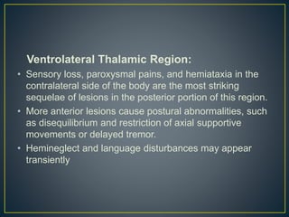 Ventrolateral Thalamic Region:
• Sensory loss, paroxysmal pains, and hemiataxia in the
contralateral side of the body are the most striking
sequelae of lesions in the posterior portion of this region.
• More anterior lesions cause postural abnormalities, such
as disequilibrium and restriction of axial supportive
movements or delayed tremor.
• Hemineglect and language disturbances may appear
transiently
 