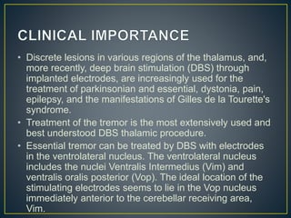 • Discrete lesions in various regions of the thalamus, and,
more recently, deep brain stimulation (DBS) through
implanted electrodes, are increasingly used for the
treatment of parkinsonian and essential, dystonia, pain,
epilepsy, and the manifestations of Gilles de la Tourette's
syndrome.
• Treatment of the tremor is the most extensively used and
best understood DBS thalamic procedure.
• Essential tremor can be treated by DBS with electrodes
in the ventrolateral nucleus. The ventrolateral nucleus
includes the nuclei Ventralis Intermedius (Vim) and
ventralis oralis posterior (Vop). The ideal location of the
stimulating electrodes seems to lie in the Vop nucleus
immediately anterior to the cerebellar receiving area,
Vim.
 