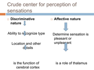 Crude center for perception of
sensations
 Discriminative
nature
Ability to recognize type
Location and other
details
is the function of
cerebral cortex
 Affective nature
Determine sensation is
pleasant or
unpleasant
is a role of thalamus
 