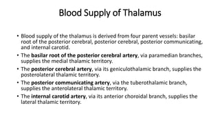Blood Supply of Thalamus
• Blood supply of the thalamus is derived from four parent vessels: basilar
root of the posterior cerebral, posterior cerebral, posterior communicating,
and internal carotid.
• The basilar root of the posterior cerebral artery, via paramedian branches,
supplies the medial thalamic territory.
• The posterior cerebral artery, via its geniculothalamic branch, supplies the
posterolateral thalamic territory.
• The posterior communicating artery, via the tuberothalamic branch,
supplies the anterolateral thalamic territory.
• The internal carotid artery, via its anterior choroidal branch, supplies the
lateral thalamic territory.
 